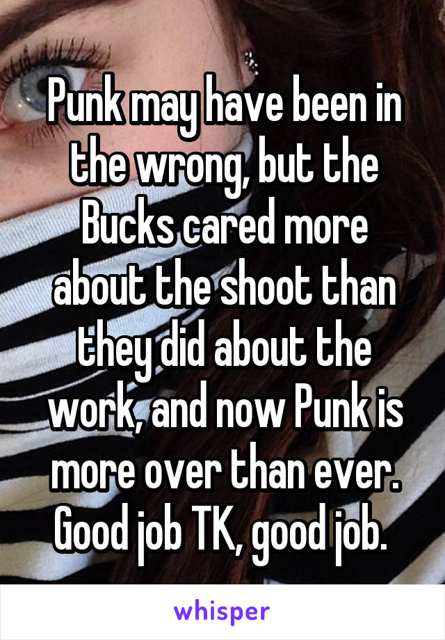 Punk may have been in the wrong, but the Bucks cared more about the shoot than they did about the work, and now Punk is more over than ever. Good job TK, good job. 