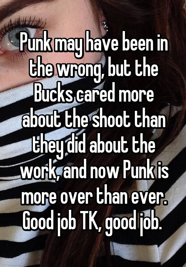 Punk may have been in the wrong, but the Bucks cared more about the shoot than they did about the work, and now Punk is more over than ever. Good job TK, good job. 