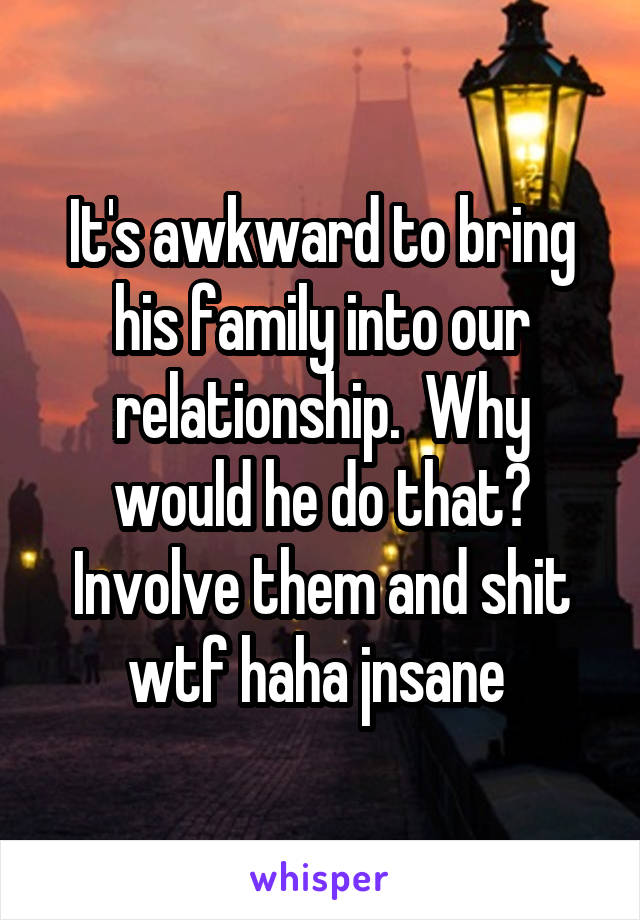 It's awkward to bring his family into our relationship.  Why would he do that? Involve them and shit wtf haha jnsane 