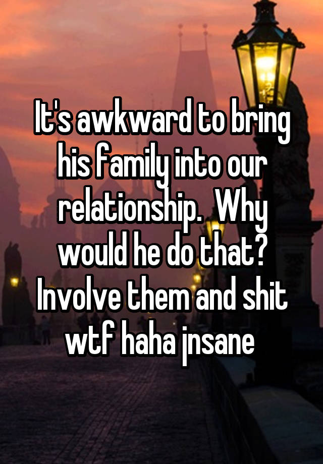 It's awkward to bring his family into our relationship.  Why would he do that? Involve them and shit wtf haha jnsane 