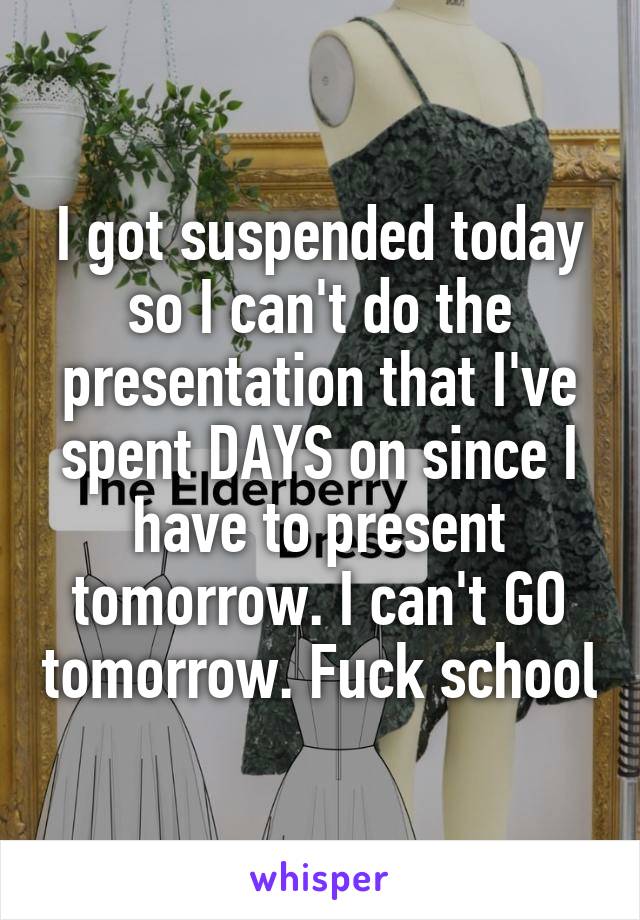 I got suspended today so I can't do the presentation that I've spent DAYS on since I have to present tomorrow. I can't GO tomorrow. Fuck school