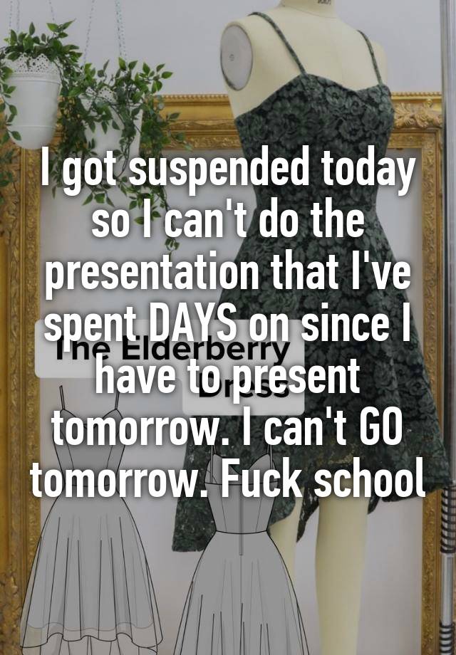 I got suspended today so I can't do the presentation that I've spent DAYS on since I have to present tomorrow. I can't GO tomorrow. Fuck school