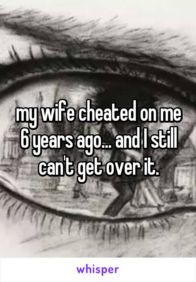 my wife cheated on me 6 years ago... and I still can't get over it.