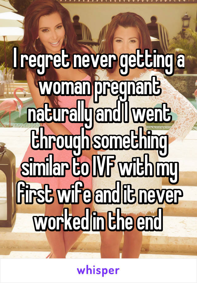 I regret never getting a woman pregnant naturally and I went through something similar to IVF with my first wife and it never worked in the end 