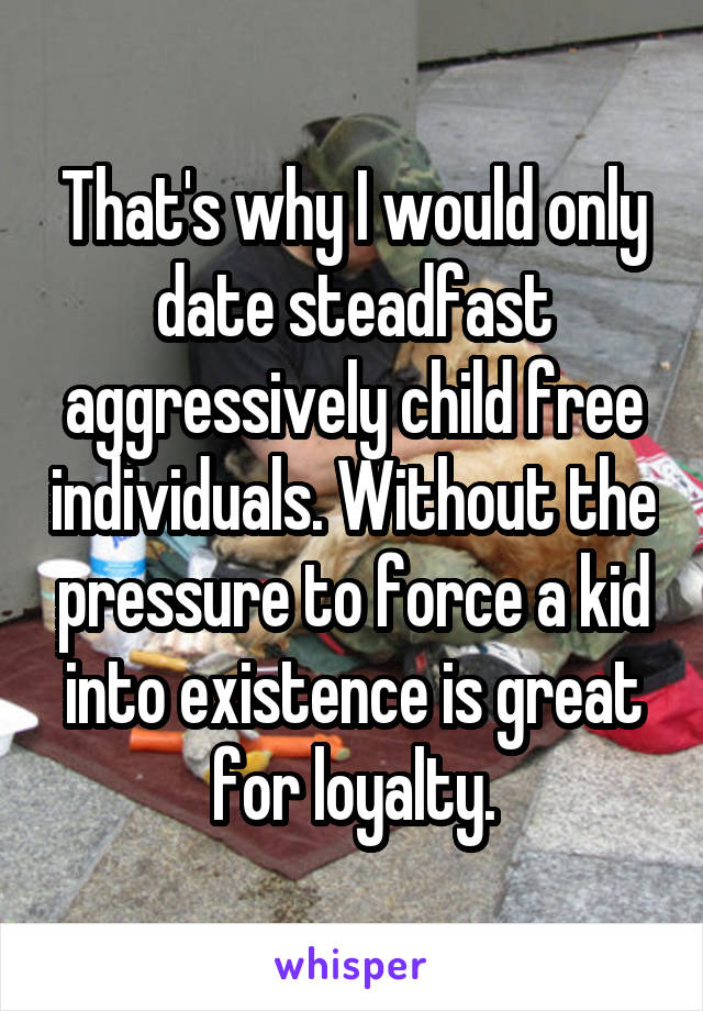 That's why I would only date steadfast aggressively child free individuals. Without the pressure to force a kid into existence is great for loyalty.