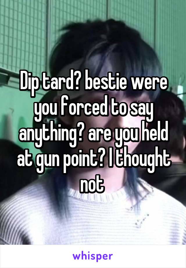 Dip tard? bestie were you forced to say anything? are you held at gun point? I thought not 