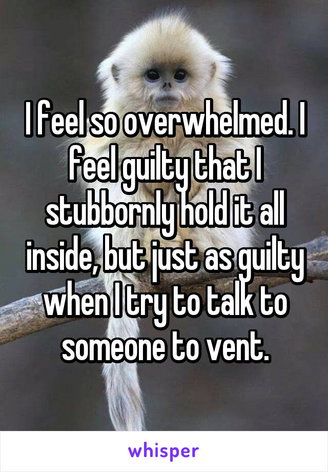 I feel so overwhelmed. I feel guilty that I stubbornly hold it all inside, but just as guilty when I try to talk to someone to vent.