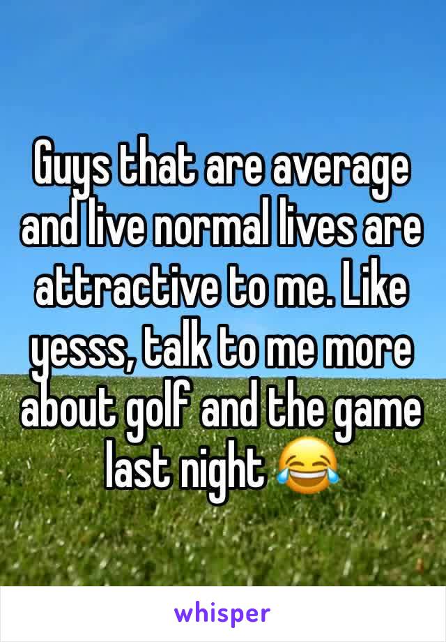 Guys that are average and live normal lives are attractive to me. Like yesss, talk to me more about golf and the game last night 😂