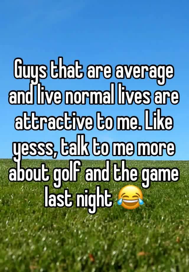 Guys that are average and live normal lives are attractive to me. Like yesss, talk to me more about golf and the game last night 😂