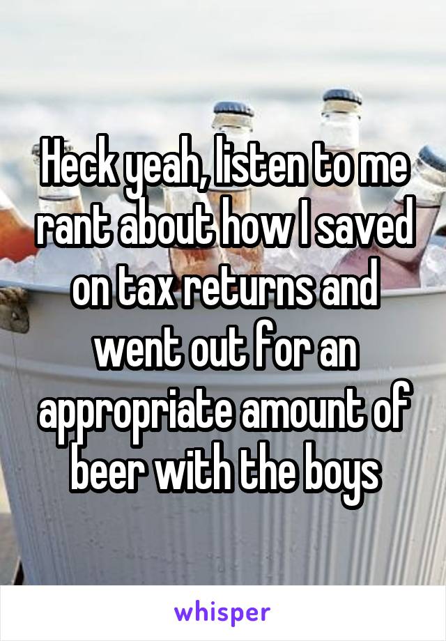 Heck yeah, listen to me rant about how I saved on tax returns and went out for an appropriate amount of beer with the boys