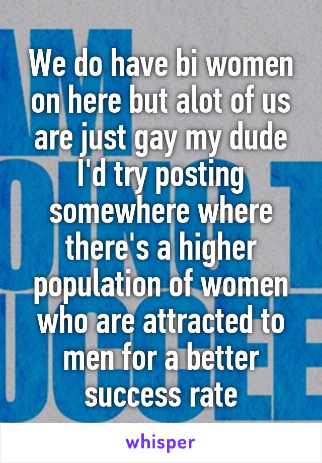 We do have bi women on here but alot of us are just gay my dude I'd try posting somewhere where there's a higher population of women who are attracted to men for a better success rate