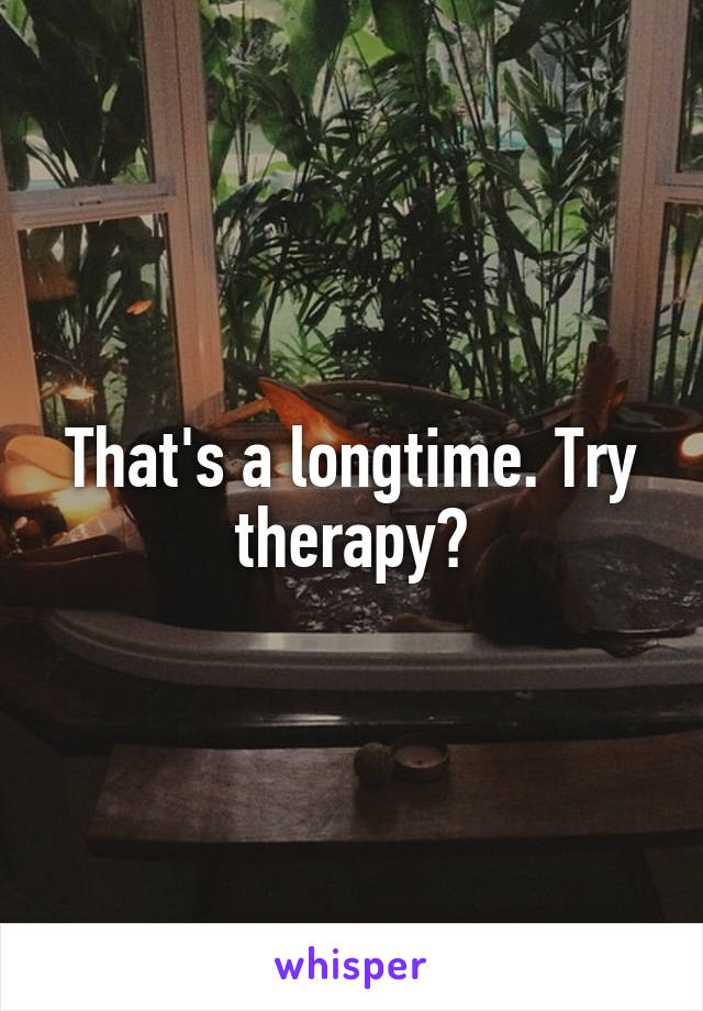 That's a longtime. Try therapy?