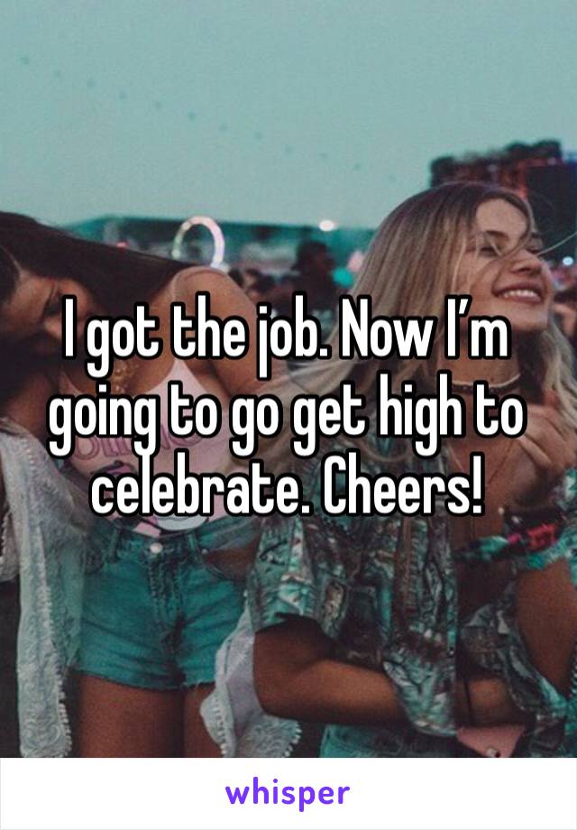 I got the job. Now I’m going to go get high to celebrate. Cheers!