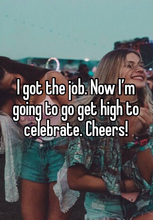 I got the job. Now I’m going to go get high to celebrate. Cheers!