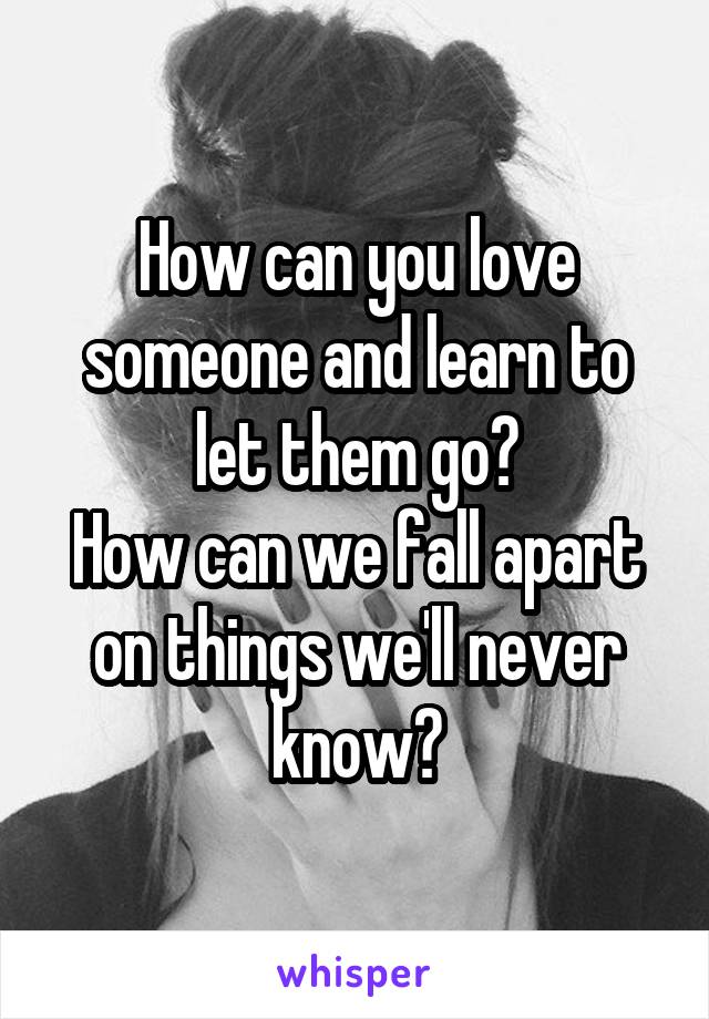 How can you love someone and learn to let them go?
How can we fall apart on things we'll never know?