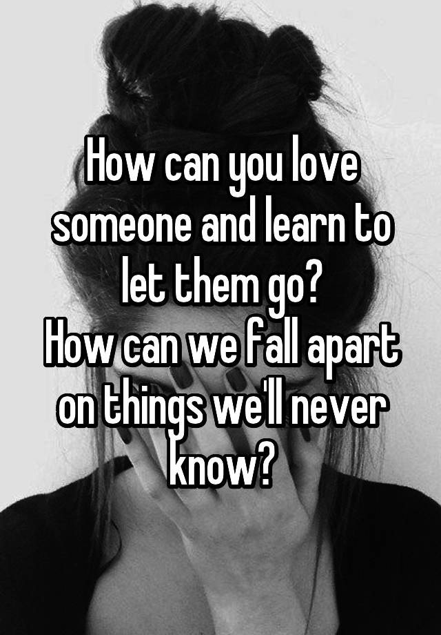 How can you love someone and learn to let them go?
How can we fall apart on things we'll never know?