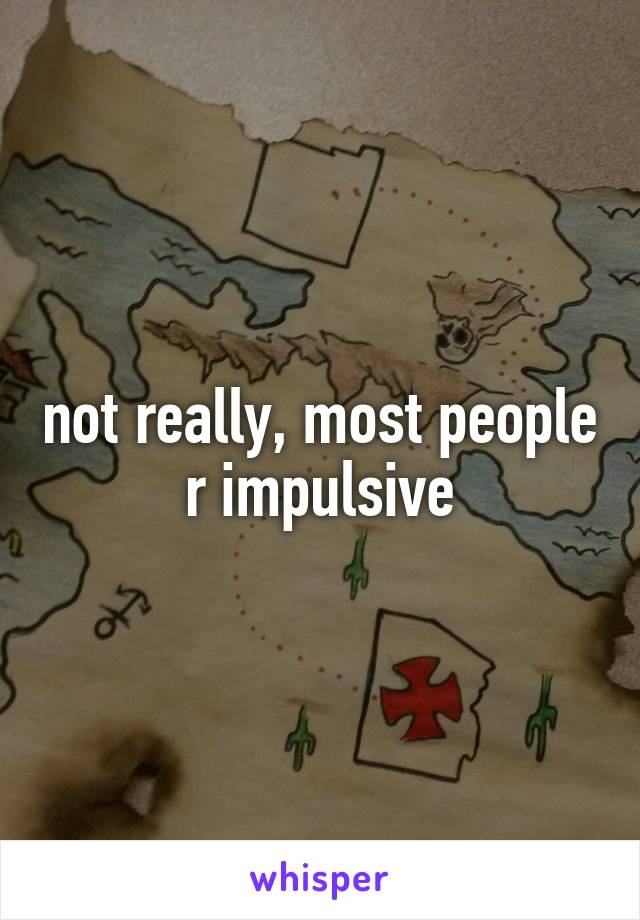 not really, most people r impulsive