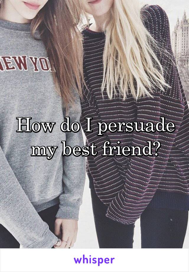 How do I persuade my best friend?