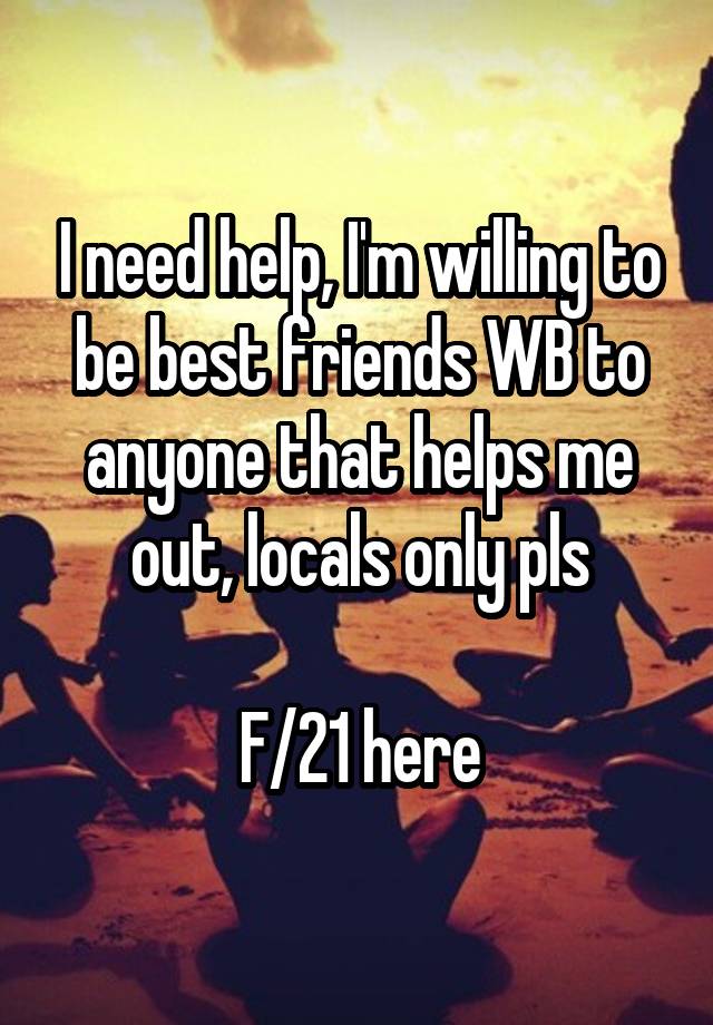 I need help, I'm willing to be best friends WB to anyone that helps me out, locals only pls

F/21 here