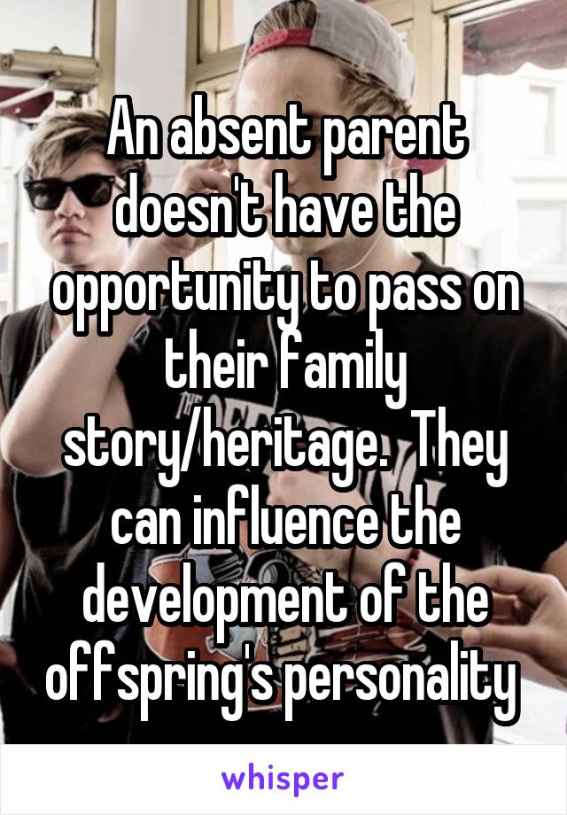 An absent parent doesn't have the opportunity to pass on their family story/heritage.  They can influence the development of the offspring's personality 