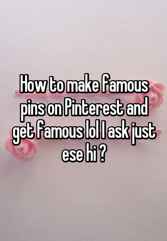 How to make famous pins on Pinterest and get famous lol I ask just ese hi ?