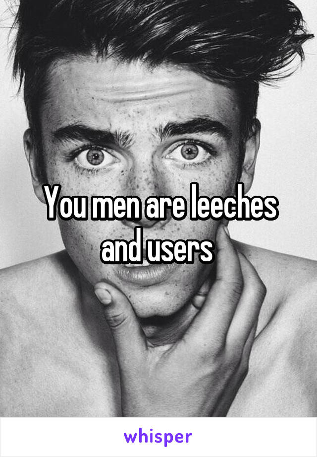 You men are leeches and users 