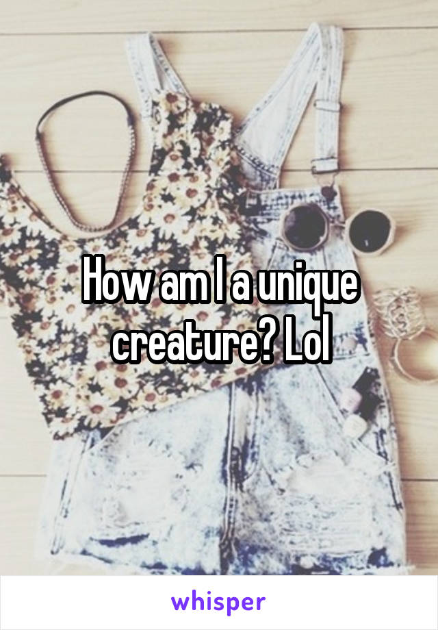 How am I a unique creature? Lol