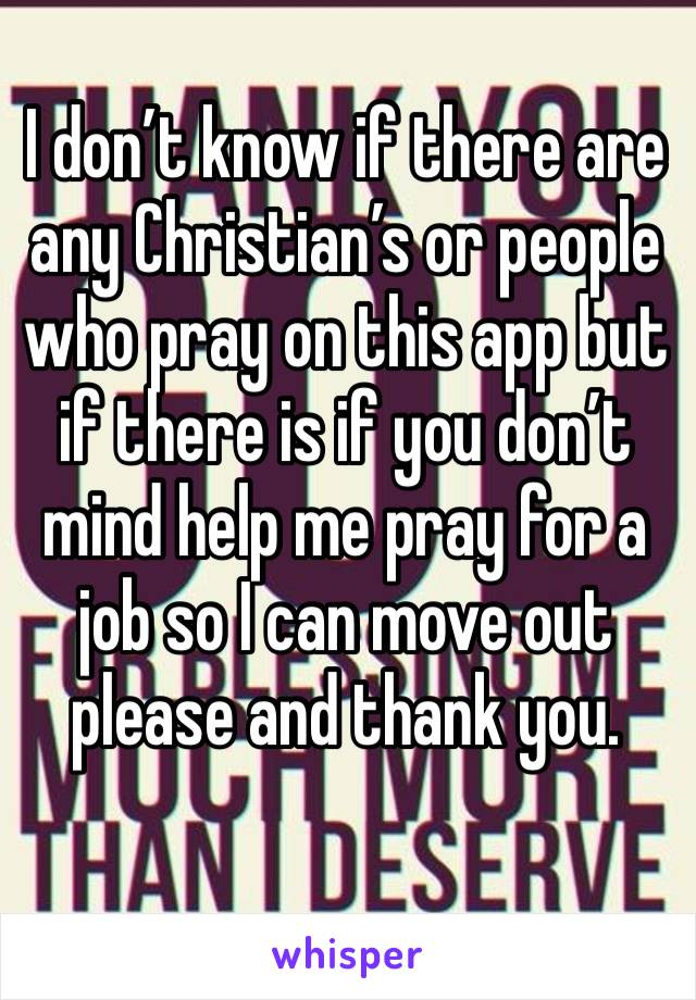 I don’t know if there are any Christian’s or people who pray on this app but if there is if you don’t mind help me pray for a job so I can move out please and thank you.