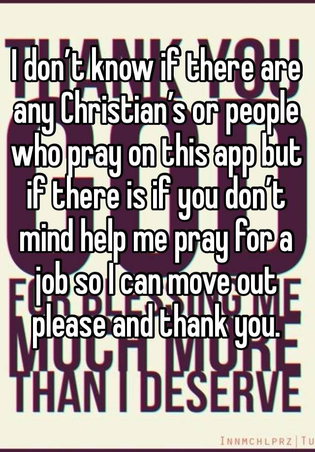 I don’t know if there are any Christian’s or people who pray on this app but if there is if you don’t mind help me pray for a job so I can move out please and thank you.