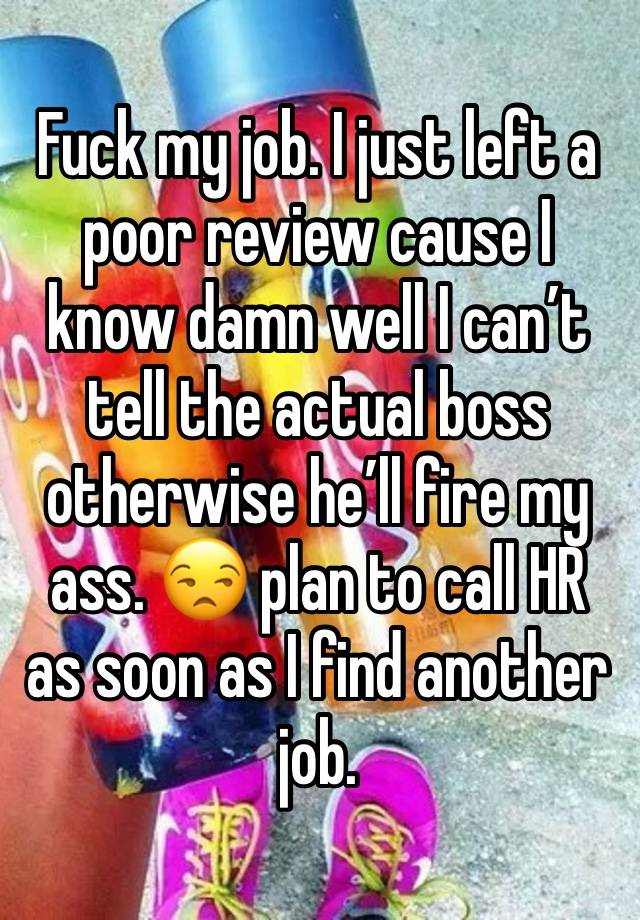 Fuck my job. I just left a poor review cause I know damn well I can’t tell the actual boss otherwise he’ll fire my ass. 😒 plan to call HR as soon as I find another job. 