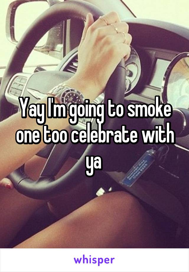 Yay I'm going to smoke one too celebrate with ya 