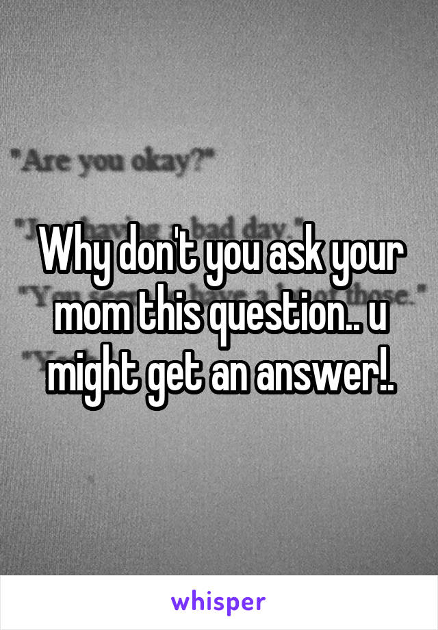 Why don't you ask your mom this question.. u might get an answer!.