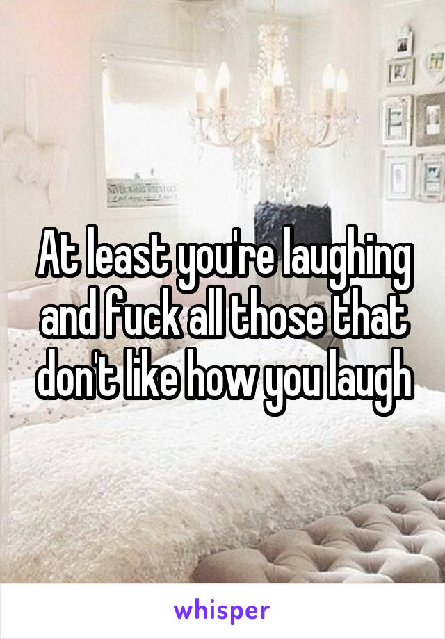 At least you're laughing and fuck all those that don't like how you laugh