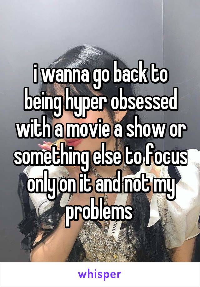 i wanna go back to being hyper obsessed with a movie a show or something else to focus only on it and not my problems 