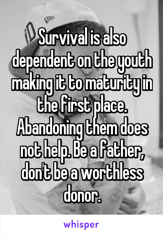 Survival is also dependent on the youth making it to maturity in the first place. Abandoning them does not help. Be a father, don't be a worthless donor.