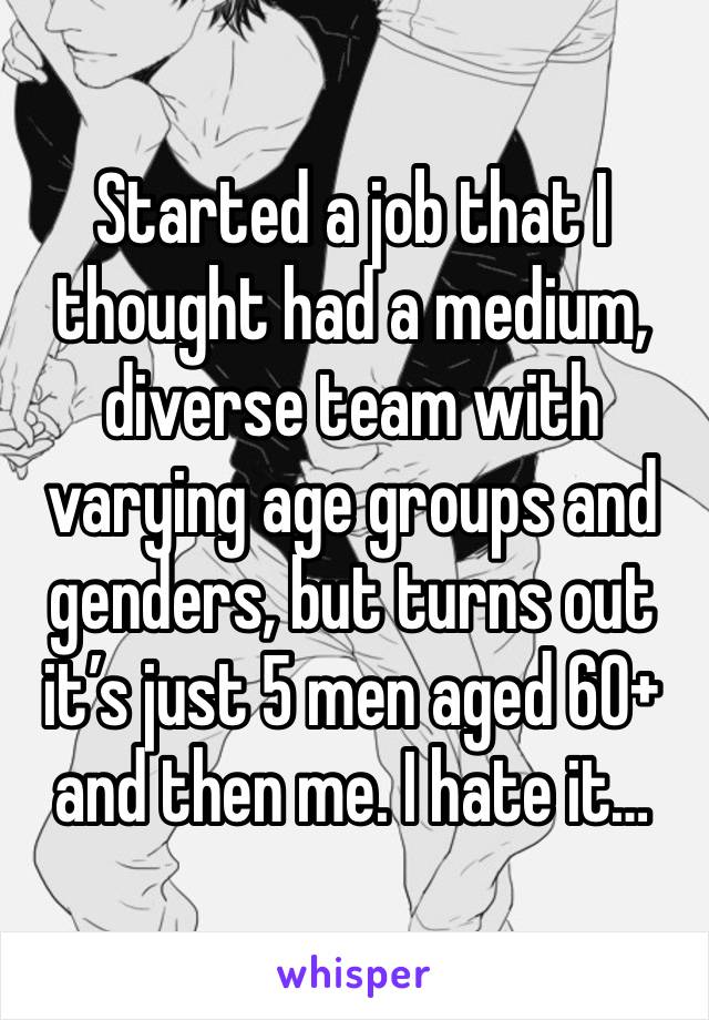 Started a job that I thought had a medium, diverse team with varying age groups and genders, but turns out it’s just 5 men aged 60+ and then me. I hate it… 