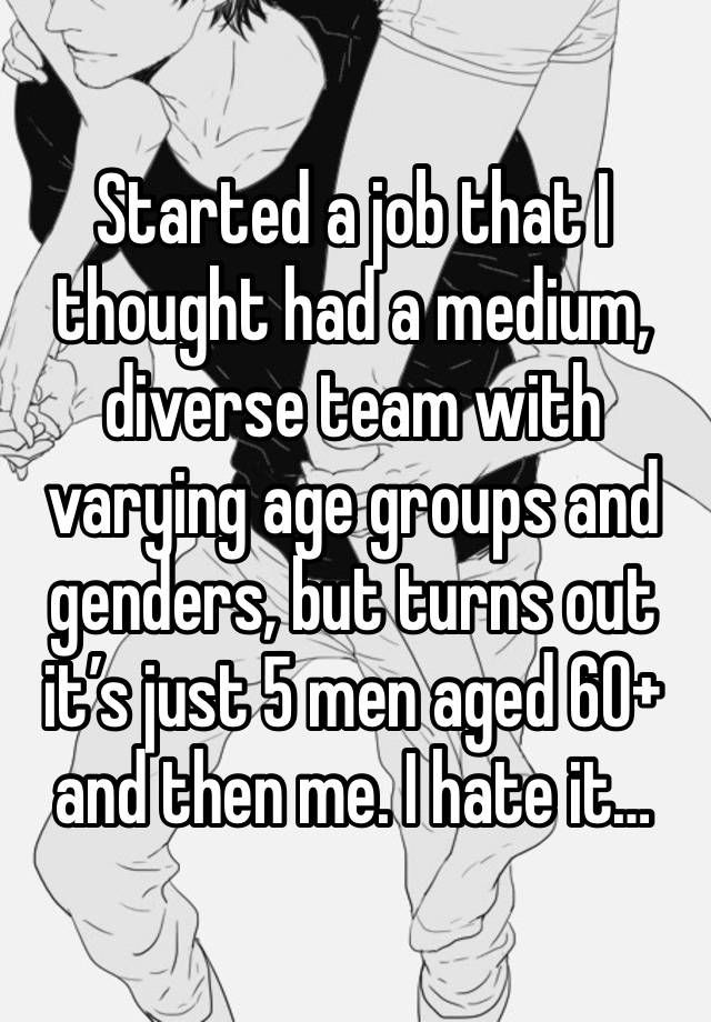 Started a job that I thought had a medium, diverse team with varying age groups and genders, but turns out it’s just 5 men aged 60+ and then me. I hate it… 