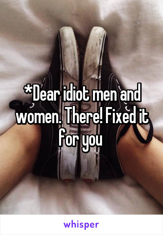 *Dear idiot men and women. There! Fixed it for you 