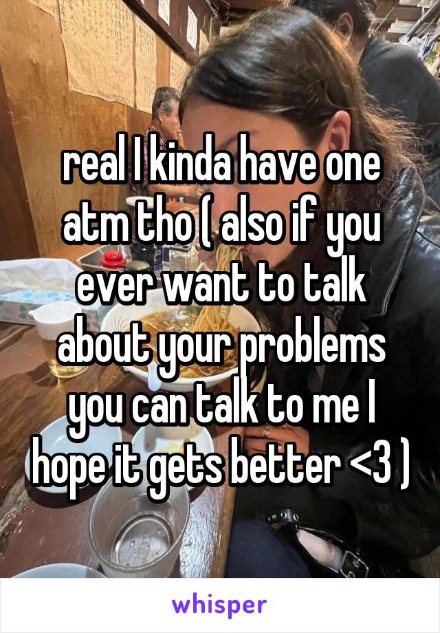 real I kinda have one atm tho ( also if you ever want to talk about your problems you can talk to me I hope it gets better <3 )