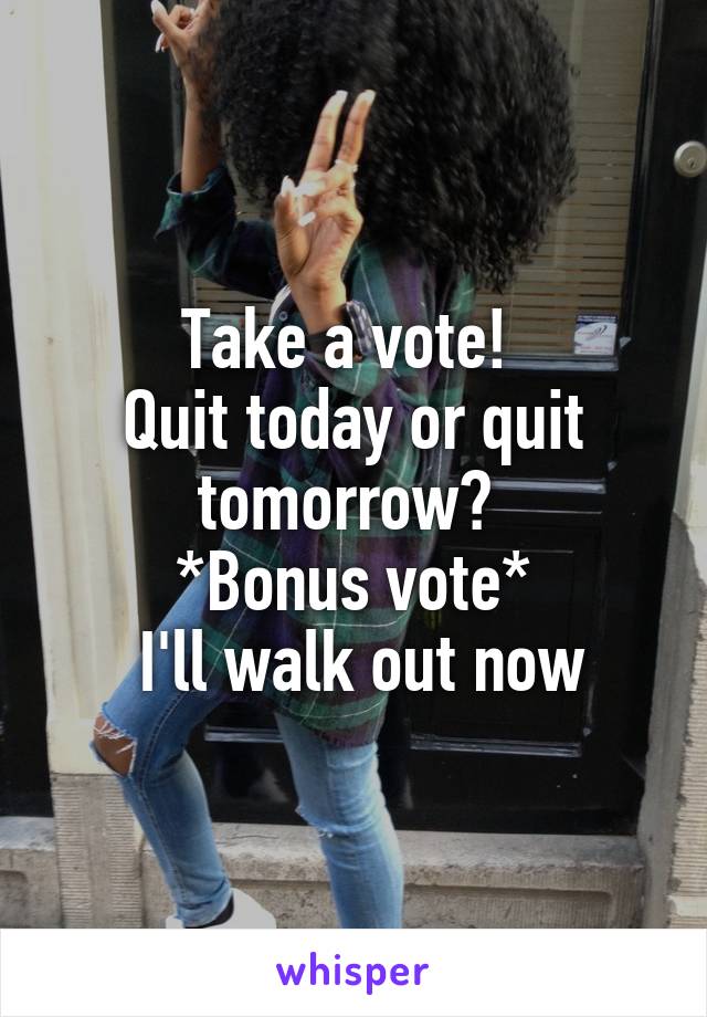 Take a vote! 
Quit today or quit tomorrow? 
*Bonus vote*
 I'll walk out now