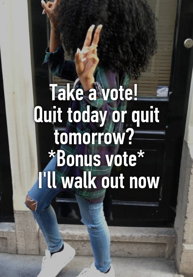 Take a vote! 
Quit today or quit tomorrow? 
*Bonus vote*
 I'll walk out now