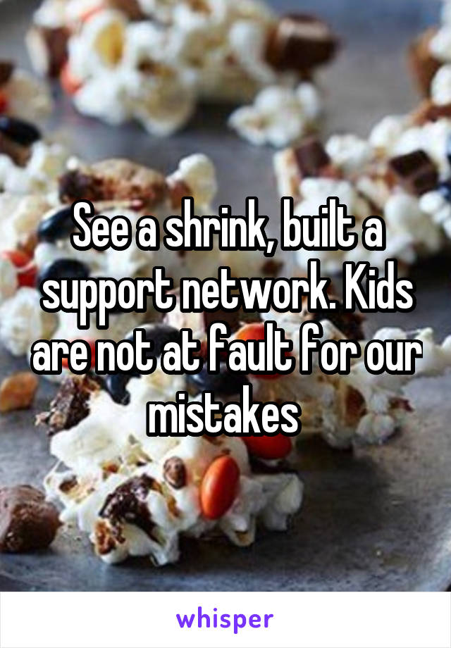 See a shrink, built a support network. Kids are not at fault for our mistakes 