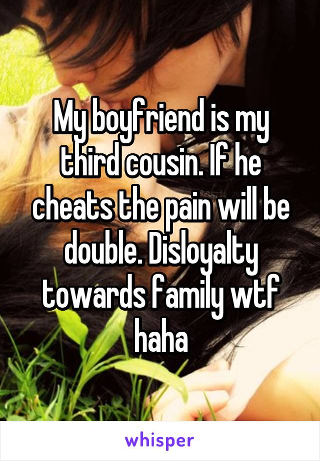 My boyfriend is my third cousin. If he cheats the pain will be double. Disloyalty towards family wtf haha