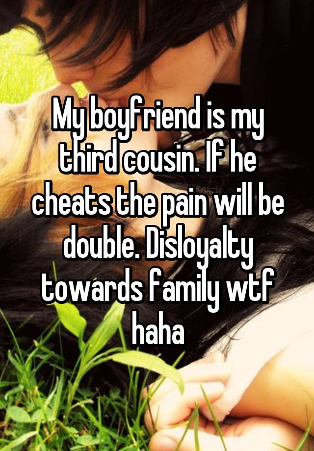 My boyfriend is my third cousin. If he cheats the pain will be double. Disloyalty towards family wtf haha