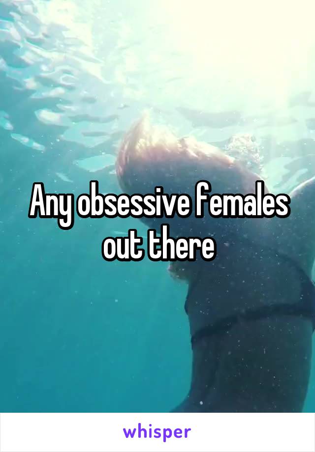 Any obsessive females out there