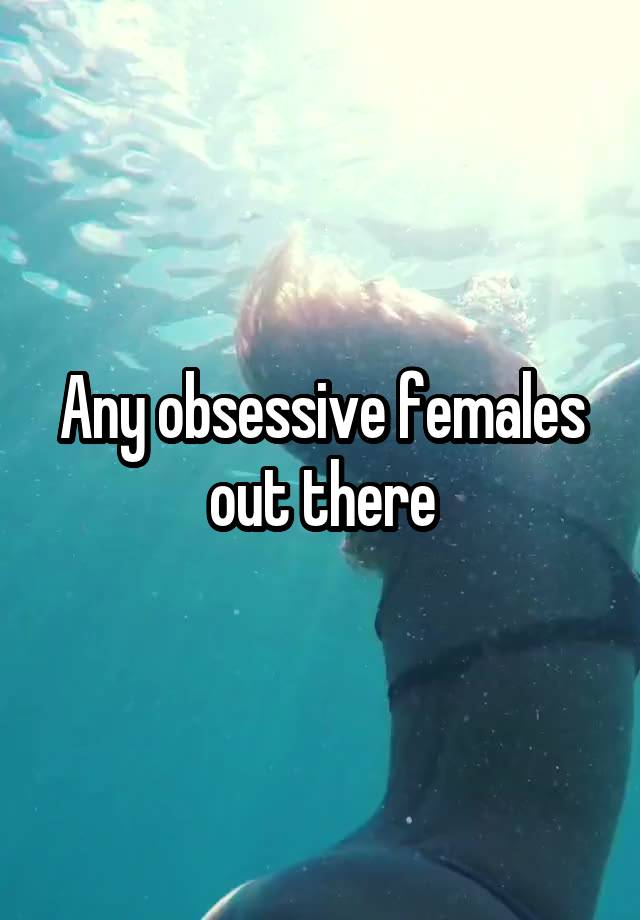 Any obsessive females out there