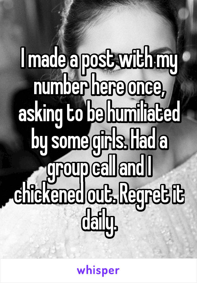 I made a post with my number here once, asking to be humiliated by some girls. Had a group call and I chickened out. Regret it daily.