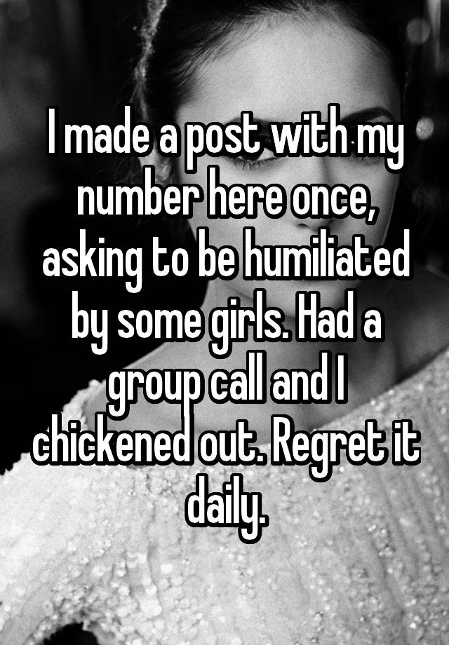 I made a post with my number here once, asking to be humiliated by some girls. Had a group call and I chickened out. Regret it daily.