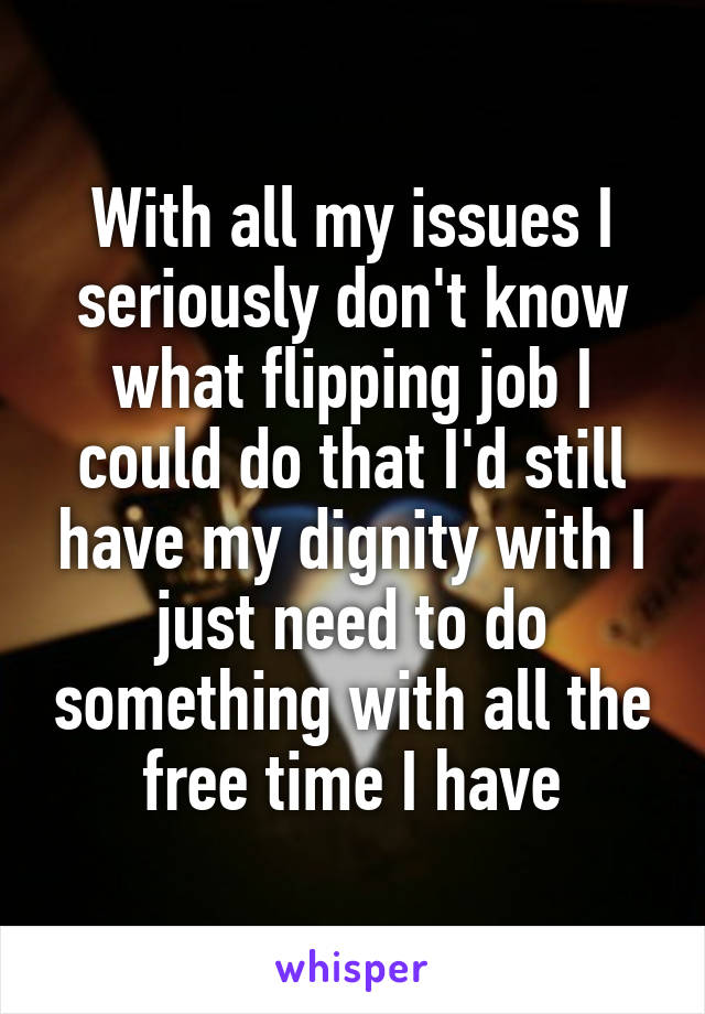 With all my issues I seriously don't know what flipping job I could do that I'd still have my dignity with I just need to do something with all the free time I have