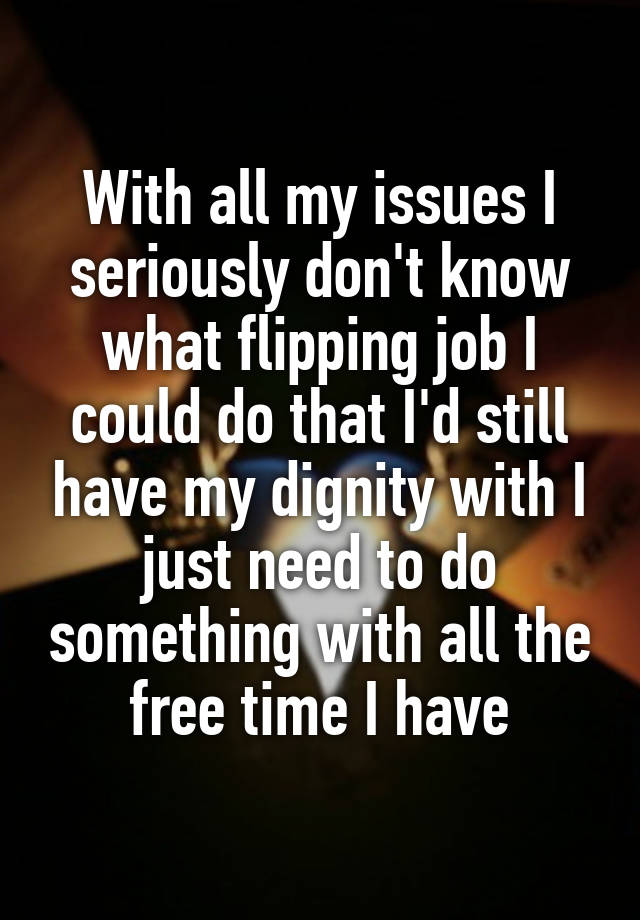 With all my issues I seriously don't know what flipping job I could do that I'd still have my dignity with I just need to do something with all the free time I have